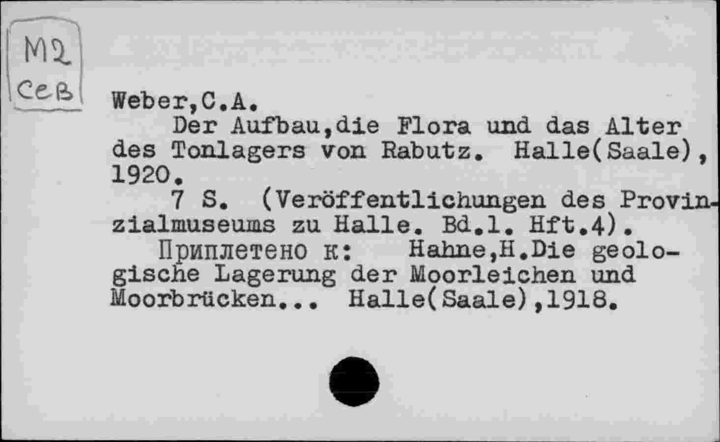 ﻿СеЄ>
Weber,С.A.
Der Aufbau,die Flora und das Alter des Tonlagers von Rabutz. Halle(Saale) 1920.
7 S. (Veröffentlichungen des Provi zialmuseums zu Halle. Bd.l. Hft.4).
Приплетено к: Hahne,H.Die geologische Lagerung der Moorleichen und Moorbrücken... Halle(Saale),1918.